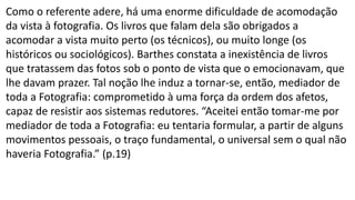 Como o referente adere, há uma enorme dificuldade de acomodação
da vista à fotografia. Os livros que falam dela são obrigados a
acomodar a vista muito perto (os técnicos), ou muito longe (os
históricos ou sociológicos). Barthes constata a inexistência de livros
que tratassem das fotos sob o ponto de vista que o emocionavam, que
lhe davam prazer. Tal noção lhe induz a tornar-se, então, mediador de
toda a Fotografia: comprometido à uma força da ordem dos afetos,
capaz de resistir aos sistemas redutores. “Aceitei então tomar-me por
mediador de toda a Fotografia: eu tentaria formular, a partir de alguns
movimentos pessoais, o traço fundamental, o universal sem o qual não
haveria Fotografia.” (p.19)
 