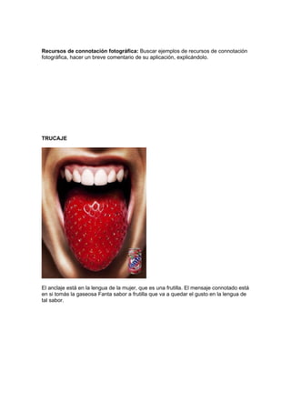 Recursos de connotación fotográfica: Buscar ejemplos de recursos de connotación
fotográfica, hacer un breve comentario de su aplicación, explicándolo.




TRUCAJE




El anclaje está en la lengua de la mujer, que es una frutilla. El mensaje connotado está
en si tomás la gaseosa Fanta sabor a frutilla que va a quedar el gusto en la lengua de
tal sabor.
 