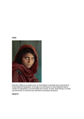 POSE




Esta foto (1985) es conocida como “la chica afgana” la portada más conocida de la
revista National Geographic. El anclaje y la connotación en esta fotografía está la
mirada .El magnetismo y la profundidad de la misma, el color verde intenso, el miedo
que transmiten, la vida dura que atravesó en esa época de guerra.

OBJETO
 