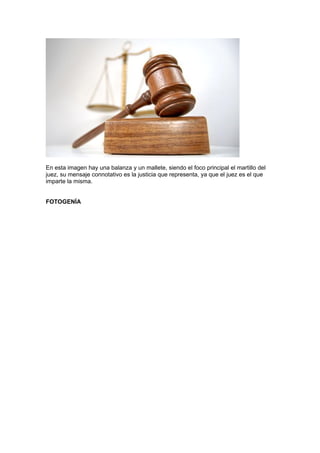 En esta imagen hay una balanza y un mallete, siendo el foco principal el martillo del
juez, su mensaje connotativo es la justicia que representa, ya que el juez es el que
imparte la misma.


FOTOGENÍA
 