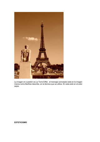 La imagen en cuestión es La Torre Eiffel, el mensaje connotado está en la imagen
misma como Barthes describe, en la técnica que se utiliza. En esta está en el color
sepia.




ESTETICISMO
 