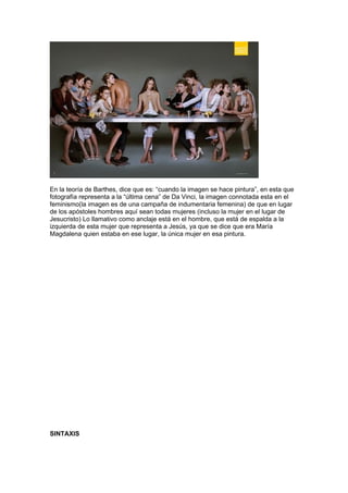 En la teoría de Barthes, dice que es: “cuando la imagen se hace pintura”, en esta que
fotografía representa a la “última cena” de Da Vinci, la imagen connotada esta en el
feminismo(la imagen es de una campaña de indumentaria femenina) de que en lugar
de los apóstoles hombres aquí sean todas mujeres (incluso la mujer en el lugar de
Jesucristo) Lo llamativo como anclaje está en el hombre, que está de espalda a la
izquierda de esta mujer que representa a Jesús, ya que se dice que era María
Magdalena quien estaba en ese lugar, la única mujer en esa pintura.




SINTAXIS
 