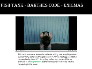 Fish Tank - Barthes code - enigmasThis particular scene leaves the audience asking a variety of questions such as "Why is she breathing so heavily?", "What has happened to her to make her be like this?". According to Barthes this would be an example of an enigma code as the viewers are questioning what is happening in the scene.