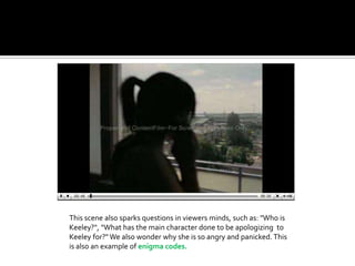 This scene also sparks questions in viewers minds, such as: "Who is Keeley?", "What has the main character done to be apologizing  to Keeley for?" We also wonder why she is so angry and panicked. This is also an example of enigma codes. 