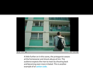 A little further on in this scene, the protagonist swears at the homeowner and shouts abuse at him. The audience expects the man to react by shouting back and becoming even more irritated. This is another example of an action code.