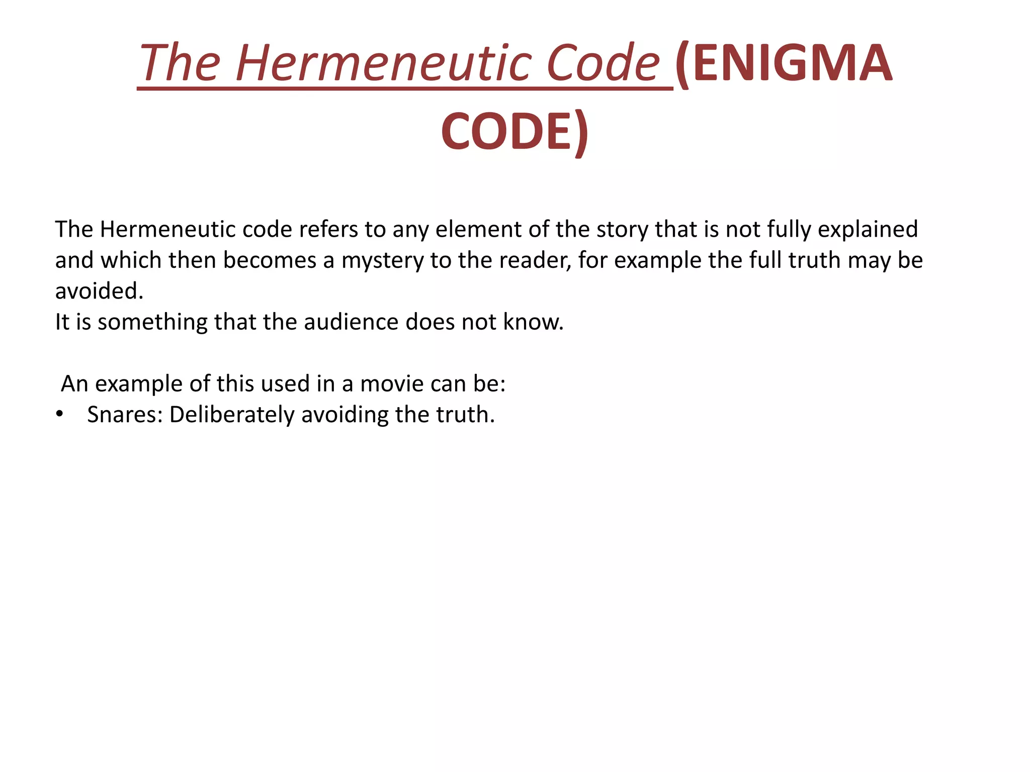 The Hermeneutic Code (ENIGMA
                  CODE)
The Hermeneutic code refers to any element of the story that is not fully explained
and which then becomes a mystery to the reader, for example the full truth may be
avoided.
It is something that the audience does not know.

 An example of this used in a movie can be:
• Snares: Deliberately avoiding the truth.
 