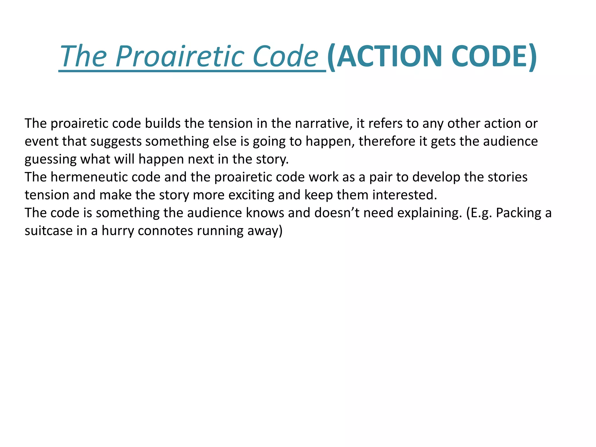 The Proairetic Code (ACTION CODE)
The proairetic code builds the tension in the narrative, it refers to any other action or
event that suggests something else is going to happen, therefore it gets the audience
guessing what will happen next in the story.
The hermeneutic code and the proairetic code work as a pair to develop the stories
tension and make the story more exciting and keep them interested.
The code is something the audience knows and doesn’t need explaining. (E.g. Packing a
suitcase in a hurry connotes running away)
 