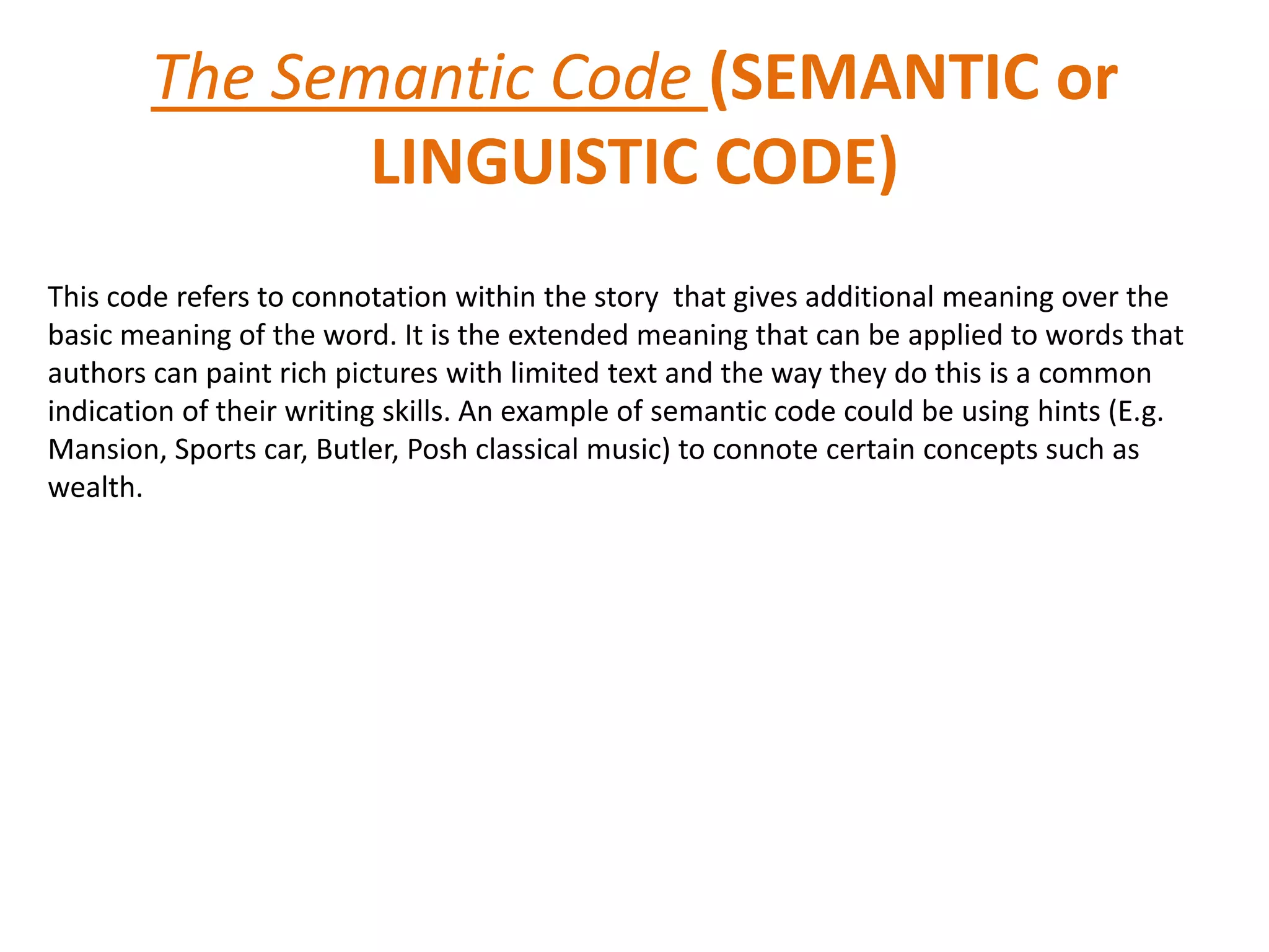 The Semantic Code (SEMANTIC or
               LINGUISTIC CODE)
This code refers to connotation within the story that gives additional meaning over the
basic meaning of the word. It is the extended meaning that can be applied to words that
authors can paint rich pictures with limited text and the way they do this is a common
indication of their writing skills. An example of semantic code could be using hints (E.g.
Mansion, Sports car, Butler, Posh classical music) to connote certain concepts such as
wealth.
 
