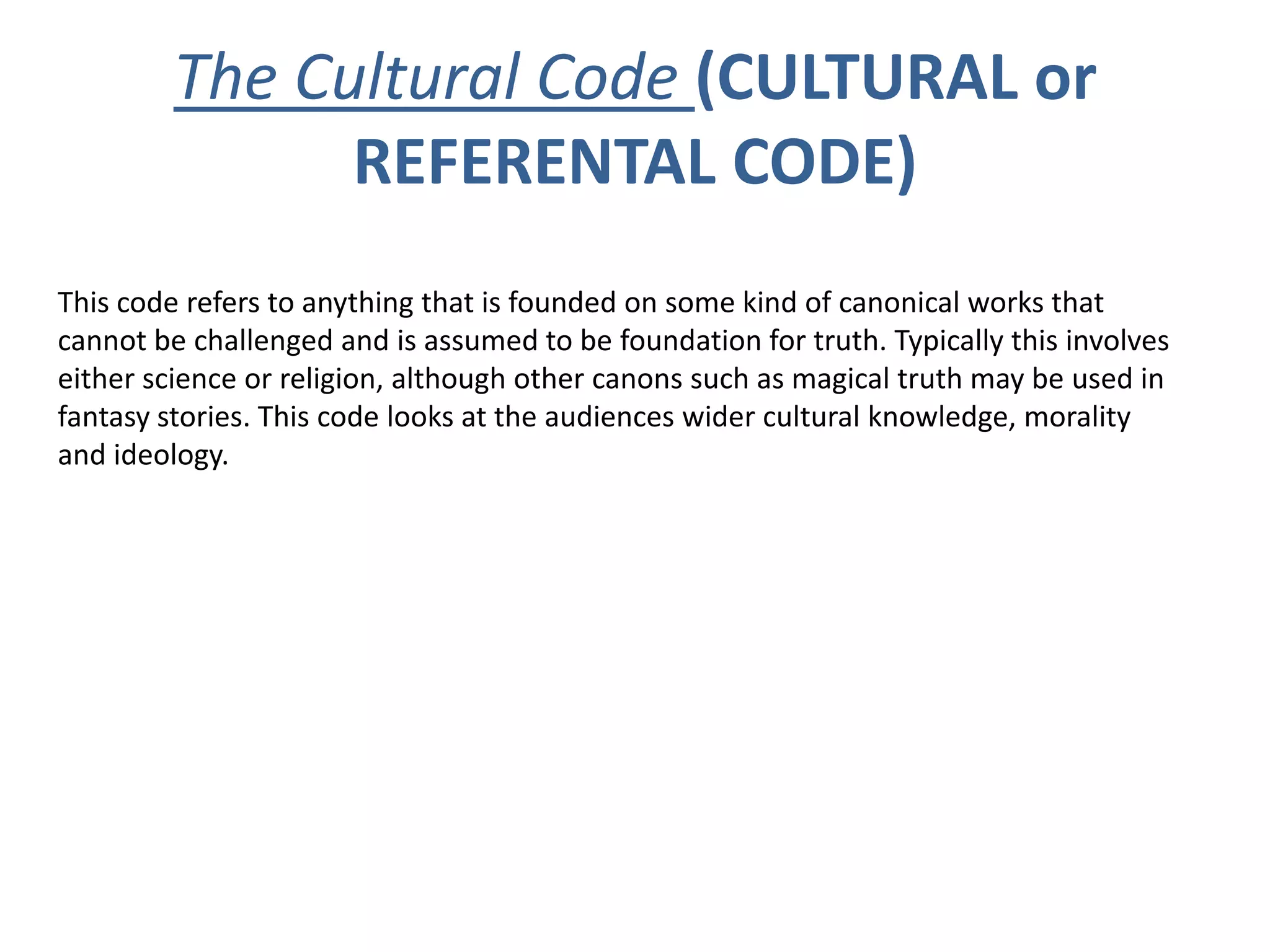 The Cultural Code (CULTURAL or
               REFERENTAL CODE)
This code refers to anything that is founded on some kind of canonical works that
cannot be challenged and is assumed to be foundation for truth. Typically this involves
either science or religion, although other canons such as magical truth may be used in
fantasy stories. This code looks at the audiences wider cultural knowledge, morality
and ideology.
 
