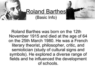 Roland Barthes was born on the 12th November 1915 and died at the age of 64 on the 25th March 1980. He was a French literary theorist, philosopher, critic, and semiotician (study of cultural signs and symbols). He explored a diverse range of fields and he influenced the development of schools. Roland Barthes (Basic Info) 