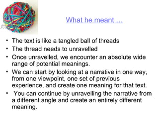 The text is like a tangled ball of threads  The thread needs to unravelled  Once unravelled, we encounter an absolute wide range of potential meanings.  We can start by looking at a narrative in one way, from one viewpoint, one set of previous experience, and create one meaning for that text. You can continue by unravelling the narrative from a different angle and create an entirely different meaning.  What he meant … 