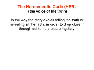 The Hermeneutic Code (HER)   ( the voice of the truth) Is the way the story avoids telling the truth or revealing all the facts, in order to drop clues in through out to help create mystery. 