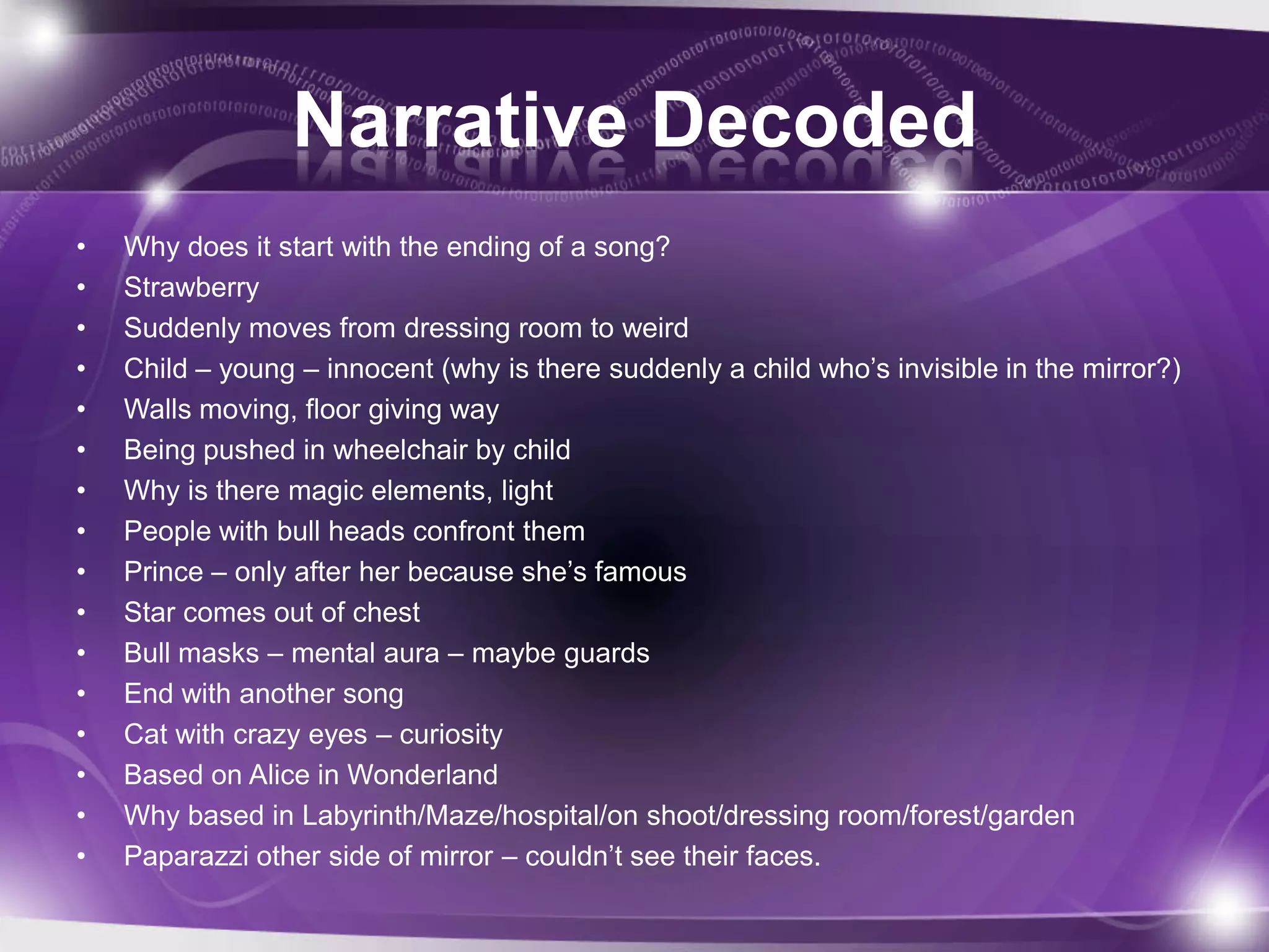 Narrative Decoded
• Why does it start with the ending of a song?
• Strawberry
• Suddenly moves from dressing room to weird
• Child – young – innocent (why is there suddenly a child who’s invisible in the mirror?)
• Walls moving, floor giving way
• Being pushed in wheelchair by child
• Why is there magic elements, light
• People with bull heads confront them
• Prince – only after her because she’s famous
• Star comes out of chest
• Bull masks – mental aura – maybe guards
• End with another song
• Cat with crazy eyes – curiosity
• Based on Alice in Wonderland
• Why based in Labyrinth/Maze/hospital/on shoot/dressing room/forest/garden
• Paparazzi other side of mirror – couldn’t see their faces.
 