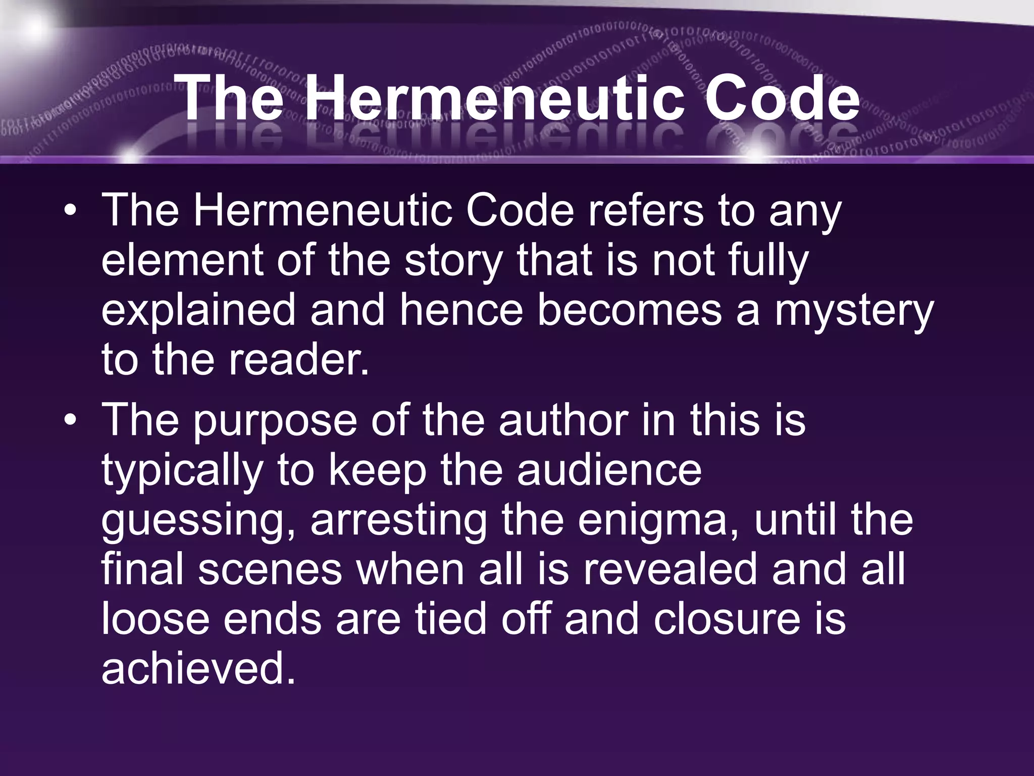 The Hermeneutic Code
• The Hermeneutic Code refers to any
element of the story that is not fully
explained and hence becomes a mystery
to the reader.
• The purpose of the author in this is
typically to keep the audience
guessing, arresting the enigma, until the
final scenes when all is revealed and all
loose ends are tied off and closure is
achieved.
 