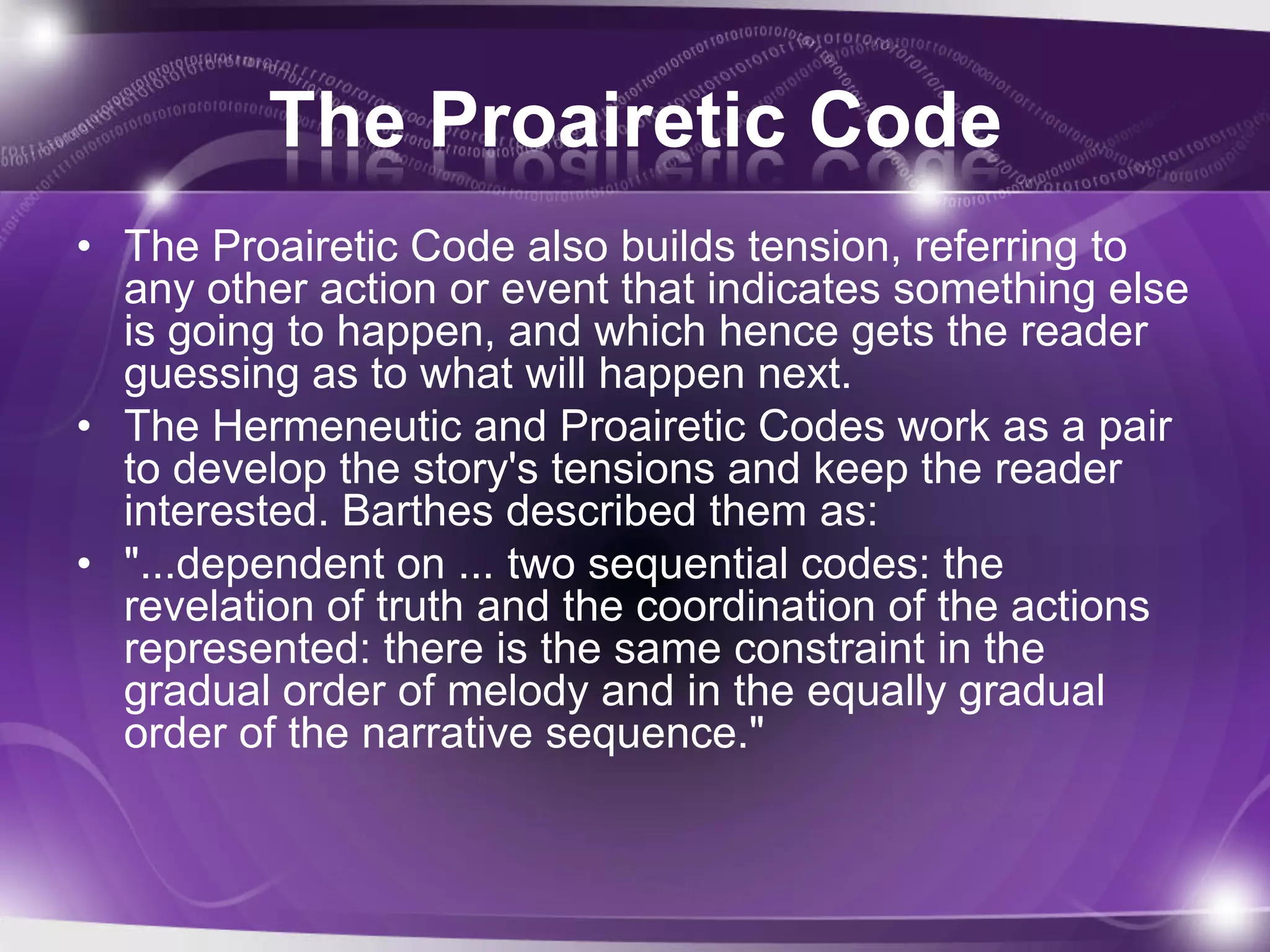 The Proairetic Code
• The Proairetic Code also builds tension, referring to
any other action or event that indicates something else
is going to happen, and which hence gets the reader
guessing as to what will happen next.
• The Hermeneutic and Proairetic Codes work as a pair
to develop the story's tensions and keep the reader
interested. Barthes described them as:
• "...dependent on ... two sequential codes: the
revelation of truth and the coordination of the actions
represented: there is the same constraint in the
gradual order of melody and in the equally gradual
order of the narrative sequence."
 