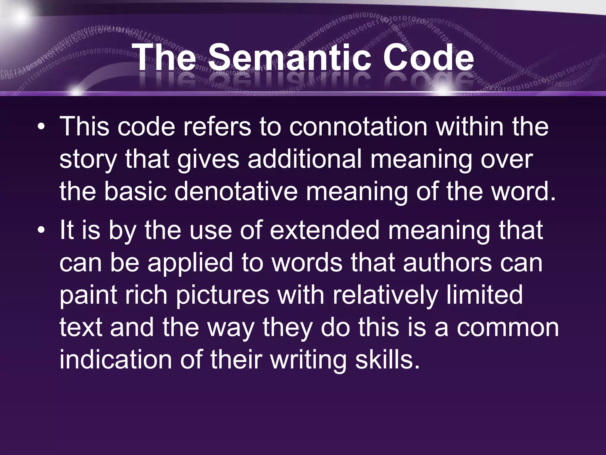 The Semantic Code
• This code refers to connotation within the
story that gives additional meaning over
the basic denotative meaning of the word.
• It is by the use of extended meaning that
can be applied to words that authors can
paint rich pictures with relatively limited
text and the way they do this is a common
indication of their writing skills.
 