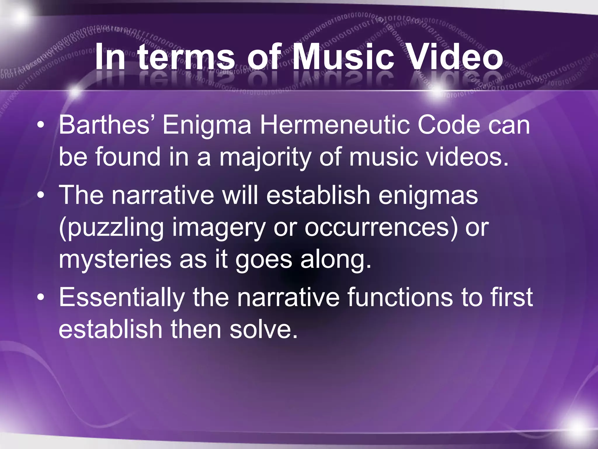 In terms of Music Video
• Barthes’ Enigma Hermeneutic Code can
be found in a majority of music videos.
• The narrative will establish enigmas
(puzzling imagery or occurrences) or
mysteries as it goes along.
• Essentially the narrative functions to first
establish then solve.
 