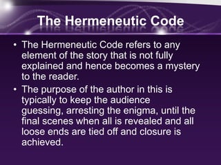 The Hermeneutic Code
• The Hermeneutic Code refers to any
element of the story that is not fully
explained and hence becomes a mystery
to the reader.
• The purpose of the author in this is
typically to keep the audience
guessing, arresting the enigma, until the
final scenes when all is revealed and all
loose ends are tied off and closure is
achieved.
 
