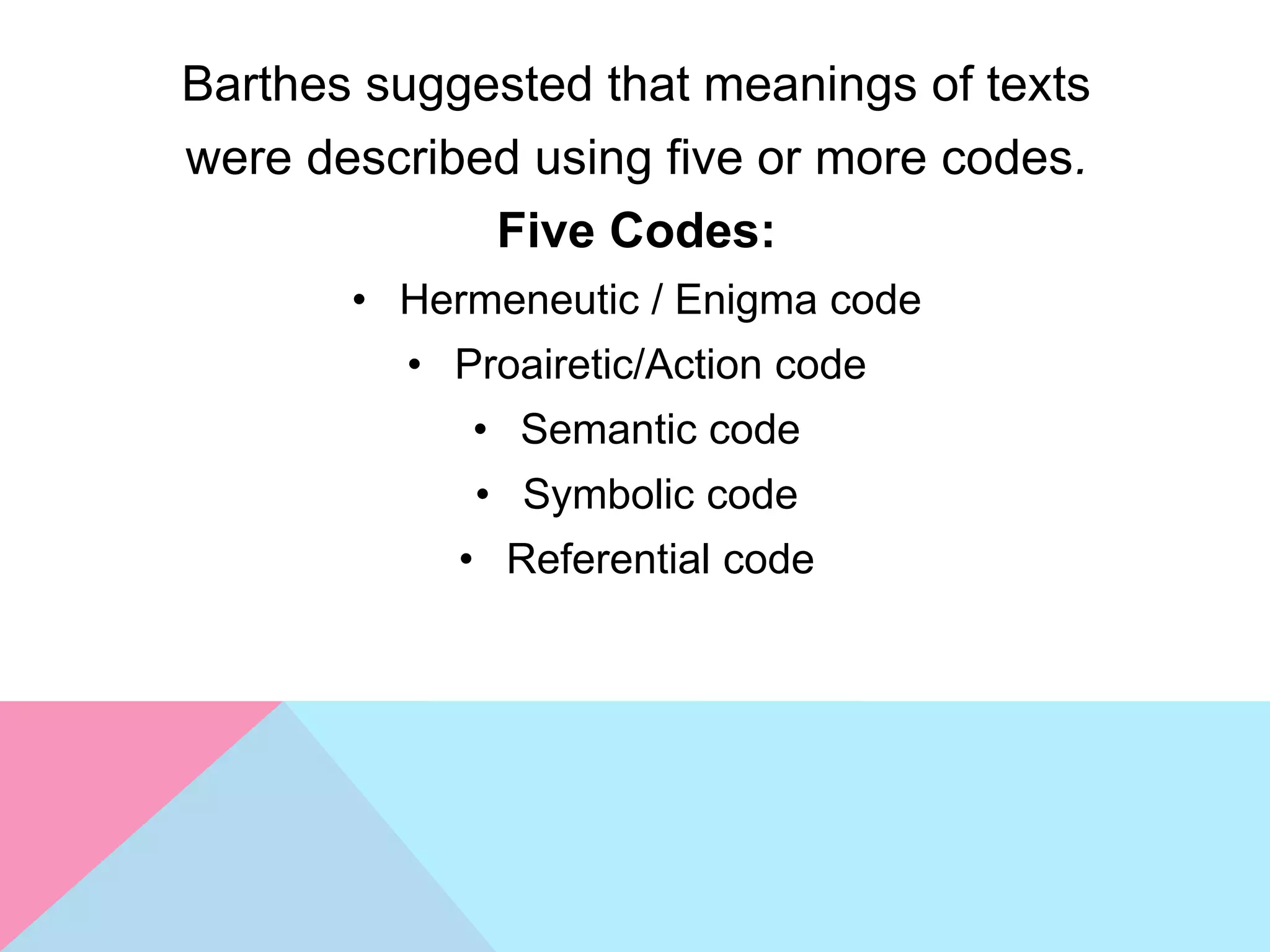 Barthes suggested that meanings of texts
were described using five or more codes.
Five Codes:
• Hermeneutic / Enigma code
• Proairetic/Action code
• Semantic code
• Symbolic code
• Referential code