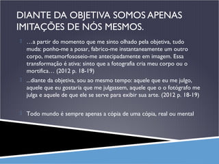 DIANTE DA OBJETIVA SOMOS APENAS
IMITAÇÕES DE NÓS MESMOS.
 …a partir do momento que me sinto olhado pela objetiva, tudo

muda: ponho-me a posar, fabrico-me instantaneamente um outro
corpo, metamorfososeio-me antecipadamente em imagem. Essa
transformação é ativa: sinto que a fotografia cria meu corpo ou o
mortifica… (2012 p. 18-19)
 ...diante da objetiva, sou ao mesmo tempo: aquele que eu me julgo,

aquele que eu gostaria que me julgassem, aquele que o o fotógrafo me
julga e aquele de que ele se serve para exibir sua arte. (2012 p. 18-19)
 Todo mundo é sempre apenas a cópia de uma cópia, real ou mental

 