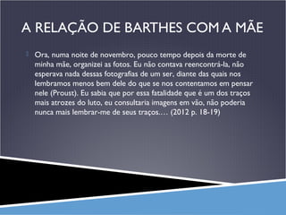 A RELAÇÃO DE BARTHES COM A MÃE
 Ora, numa noite de novembro, pouco tempo depois da morte de

minha mãe, organizei as fotos. Eu não contava reencontrá-la, não
esperava nada dessas fotografias de um ser, diante das quais nos
lembramos menos bem dele do que se nos contentamos em pensar
nele (Proust). Eu sabia que por essa fatalidade que é um dos traços
mais atrozes do luto, eu consultaria imagens em vão, não poderia
nunca mais lembrar-me de seus traços.… (2012 p. 18-19)

 