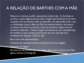 A RELAÇÃO DE BARTHES COM A MÃE
 Observei a menina e enfim reencontrei minha mãe. A claridade se

sua face, a pose ingênua de sua mão, o lugar que docilmente ela havia
ocupado, sem se mostrar nem se esconder, sua expressão enfim, que
a a dinstinguia como o Bem do Mal, da menina histérica, da boneca
carreteira que imita os adultos, tudo isso formava a figura de uma
inocência soberana.…Nessa imagem de menina eu via a bondade que
de imediato e para sempre havia foram seu ser, sem que ela a
recebesse de ninguém...(2012 p. 65)
 Busca por uma representação
 Tentativa do reconhecimento da essência em uma imagem
 Memória X Imagem
 No final da vida de sua mãe ele cuidava dela como se fosse uma filha,

igual a menina na fotografia

 