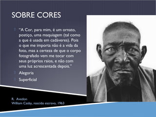 SOBRE CORES
 “A Cor, para mim, é um ornato,

postiço, uma maquiagem (tal como
a que é usada em cadáveres). Pois
o que me importa não é a vida da
foto, mas a certeza de que o corpo
fotografado vem me tocar com
seus próprios raios, e não com
uma luz acrescentada depois.”
 Alegoria
 Superficial

R. Avedon
William Casby, nascido escravo, 1963

 