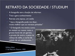 RETRATO DA SOCIEDADE / STUDIUM
 A fotografia tem a função de informar.
 Traz e gera conhecimento
 Retrata uma época, um estilo
 “ Isso a fotografia pode me dizer,

muito melhor que os retratos pintados”
 “ O fotógrafo me ensina como

se vestem os russos: noto o
grosso boné de um garoto,
a gravata de outro, o pano na
cabeça da velha, o corte de
cabelo de um adolescente...”
William Klein
1º de Maio em Moscou, 1959

 
