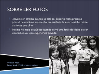 SOBRE LER FOTOS
 ..devem ser olhadas quando se está só. Suporto mal a projeção

priavad de um filme, mas tenho necessidade de estar sozinho dainte
das fotos que olho.
 Mesmo no meio de público quando se vê uma foto não deixa de ser

uma leitura ou uma experiência privada.

William Klein
Nova York, 1954: o bairro italiano

 