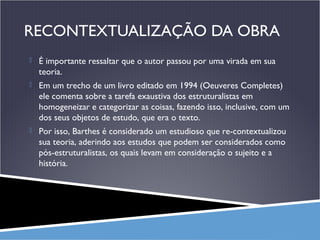 RECONTEXTUALIZAÇÃO DA OBRA
 É importante ressaltar que o autor passou por uma virada em sua

teoria.
 Em um trecho de um livro editado em 1994 (Oeuveres Completes)

ele comenta sobre a tarefa exaustiva dos estruturalistas em
homogeneizar e categorizar as coisas, fazendo isso, inclusive, com um
dos seus objetos de estudo, que era o texto.
 Por isso, Barthes é considerado um estudioso que re-contextualizou

sua teoria, aderindo aos estudos que podem ser considerados como
pós-estruturalistas, os quais levam em consideração o sujeito e a
história.

 
