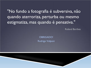 "No fundo a fotografia é subversiva, não
quando aterroriza, perturba ou mesmo
estigmatiza, mas quando é pensativa."
Roland Barthes
OBRIGADO!
Rodrigo Volponi

 