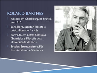 ROLAND BARTHES


Nasceu em Cherbourg, na França,
em 1915



Semiólogo, escritor, filósofo e
crítico literário francês



Formado em Letras Clássicas,
Gramática e Filosofia pela
Universidade de Paris



Escolas: Estruturalismo, Pós
Estruturalismo e Semiótica

 