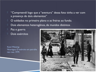 

“Compreendi logo que a “aventura” dessa foto tinha a ver com
a presença de dois elementos”



O soldados no primeiro plano e as freiras ao fundo.



Dois elementos heterogênos, de mundos distintos



Paz e guerra



Dois exércitos

Koen Wessing:
Nicarágua, O exército em patrulha
nas ruas, 1979.

 