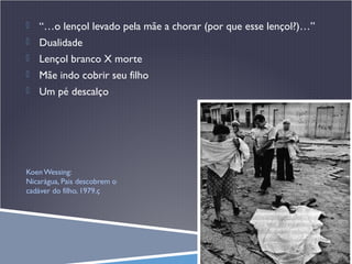 

“…o lençol levado pela mãe a chorar (por que esse lençol?)…”



Dualidade



Lençol branco X morte



Mãe indo cobrir seu filho



Um pé descalço

Koen Wessing:
Nicarágua, Pais descobrem o
cadáver do filho, 1979.ç

 