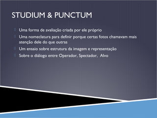 STUDIUM & PUNCTUM
 Uma forma de avaliação criada por ele próprio
 Uma nomeclatura para definir porque certas fotos chamavam mais

atenção dele do que outras
 Um ensaio sobre estrutura da imagem e representação
 Sobre o diálogo entre Operador, Spectador, Alvo

 