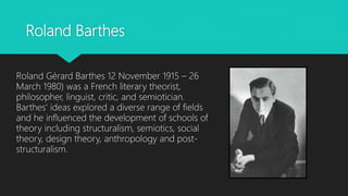 Roland Barthes
Roland Gérard Barthes 12 November 1915 – 26
March 1980) was a French literary theorist,
philosopher, linguist, critic, and semiotician.
Barthes' ideas explored a diverse range of fields
and he influenced the development of schools of
theory including structuralism, semiotics, social
theory, design theory, anthropology and post-
structuralism.
 