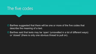 The five codes
 Barthes suggested that there will be one or more of the five codes that
describe the meaning of a text.
 Barthes said that texts may be ‘open’ (unravelled in a lot of different ways)
or ‘closed’ (there is only one obvious thread to pull on).
 
