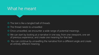 What he meant
 The text is like a tangled ball of threads
 The thread needs to unravelled
 Once unravelled, we encounter a wide range of potential meanings.
 We can start by looking at a narrative in one way, from one viewpoint, one set
of previous experience, and create one meaning for that text.
 You can continue by unravelling the narrative from a different angle and create
an entirely different meaning.
 