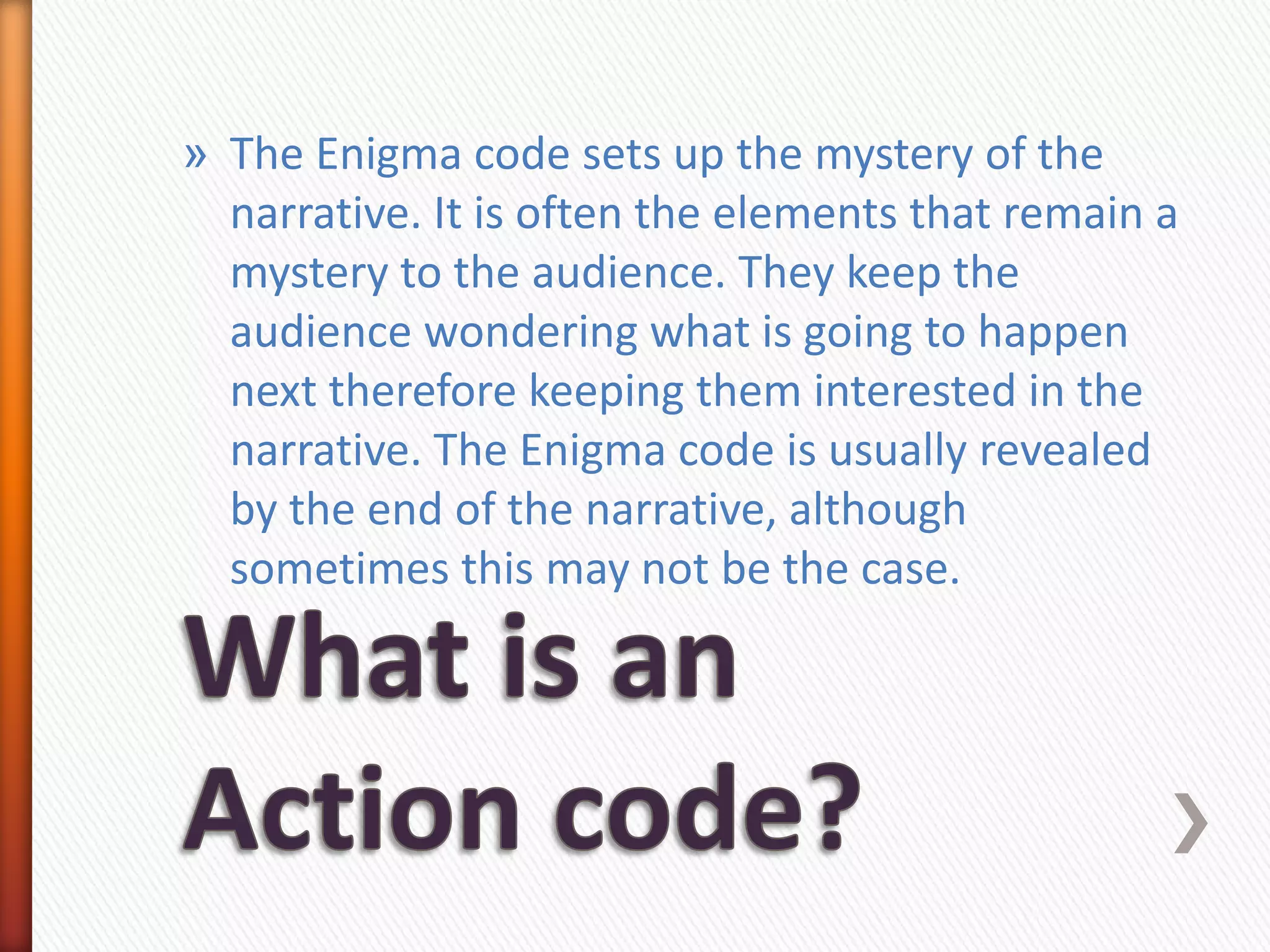 » The Enigma code sets up the mystery of the
  narrative. It is often the elements that remain a
  mystery to the audience. They keep the
  audience wondering what is going to happen
  next therefore keeping them interested in the
  narrative. The Enigma code is usually revealed
  by the end of the narrative, although
  sometimes this may not be the case.
 