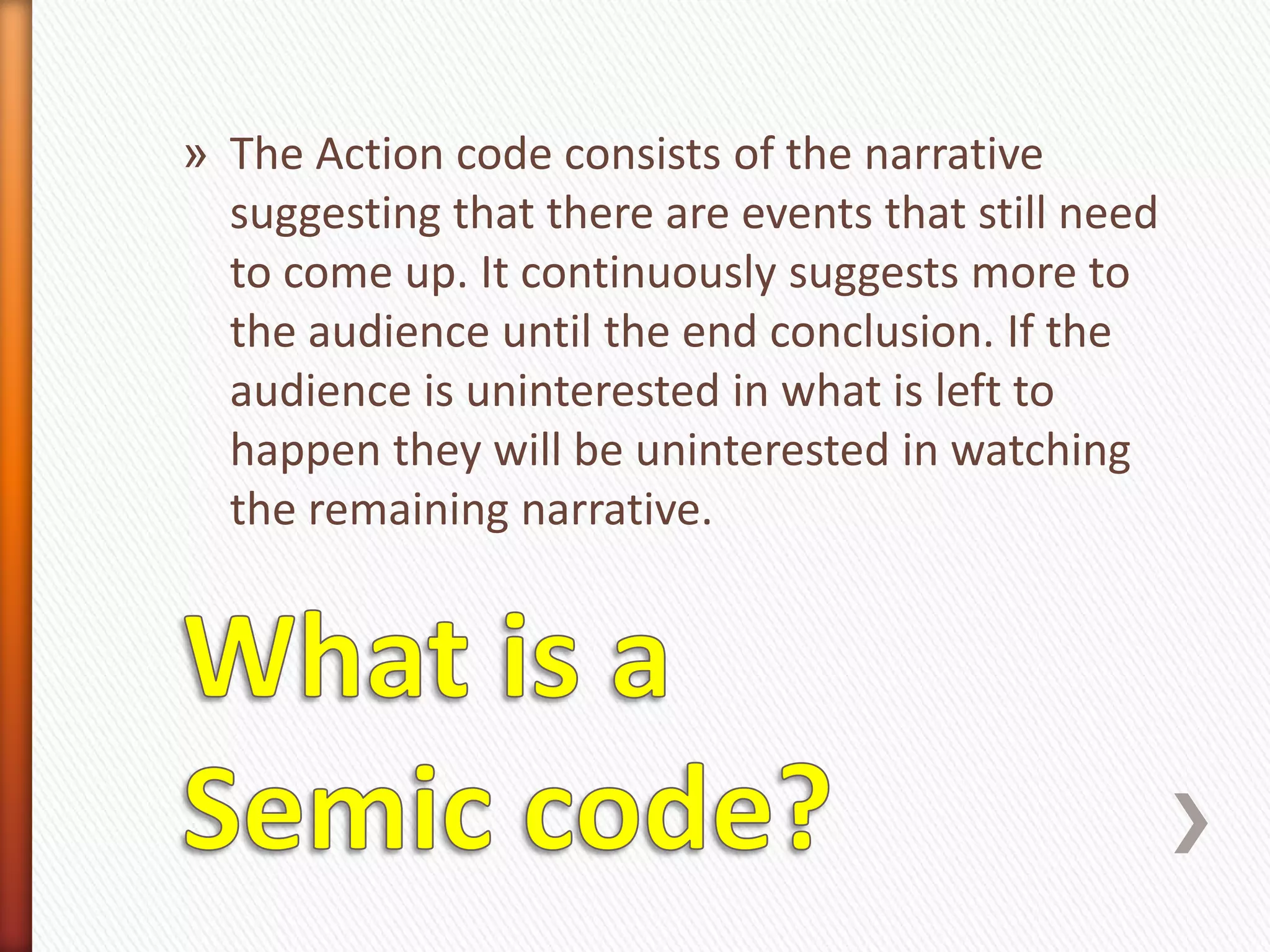 » The Action code consists of the narrative
  suggesting that there are events that still need
  to come up. It continuously suggests more to
  the audience until the end conclusion. If the
  audience is uninterested in what is left to
  happen they will be uninterested in watching
  the remaining narrative.
 