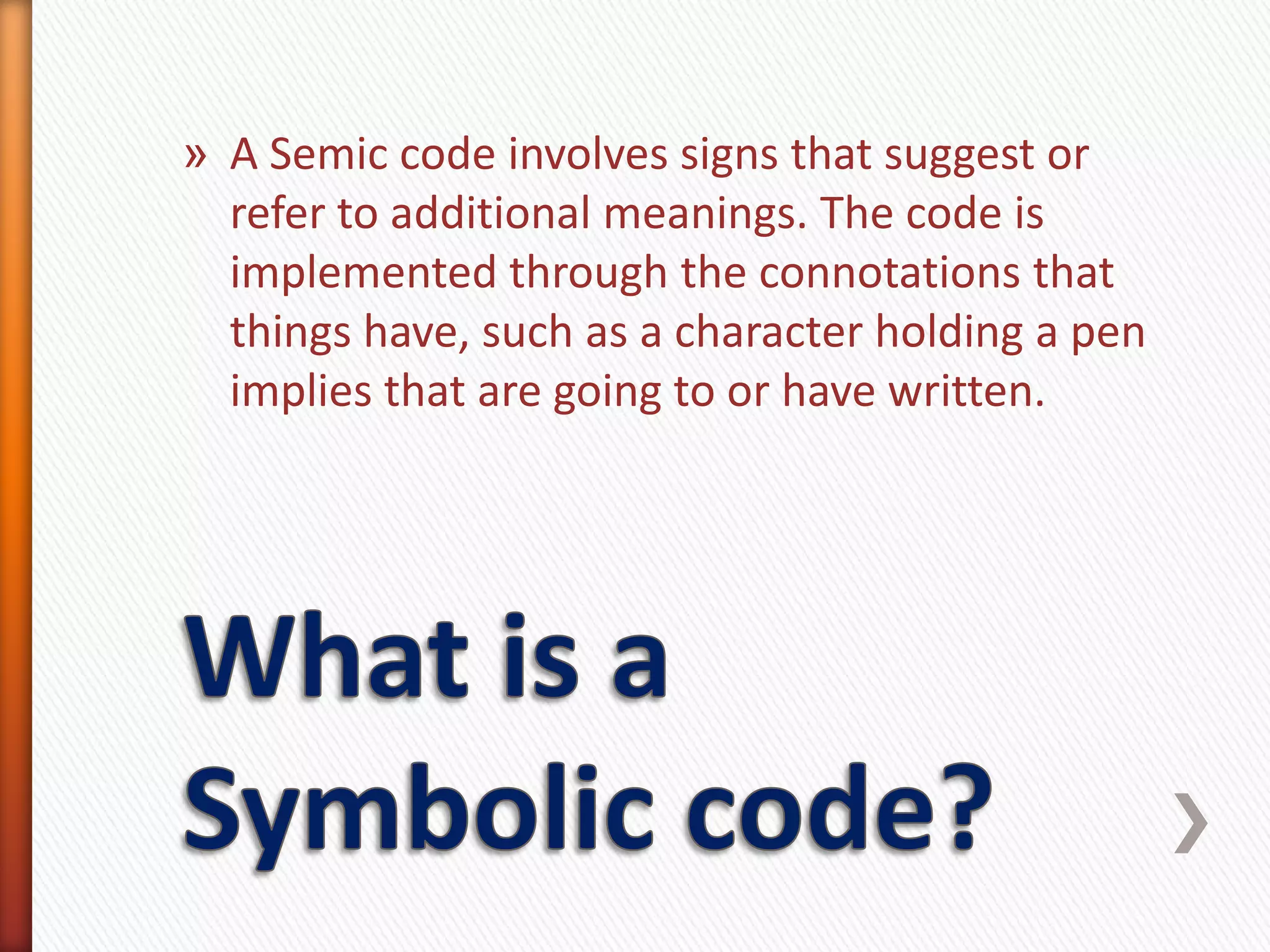 » A Semic code involves signs that suggest or
  refer to additional meanings. The code is
  implemented through the connotations that
  things have, such as a character holding a pen
  implies that are going to or have written.
 