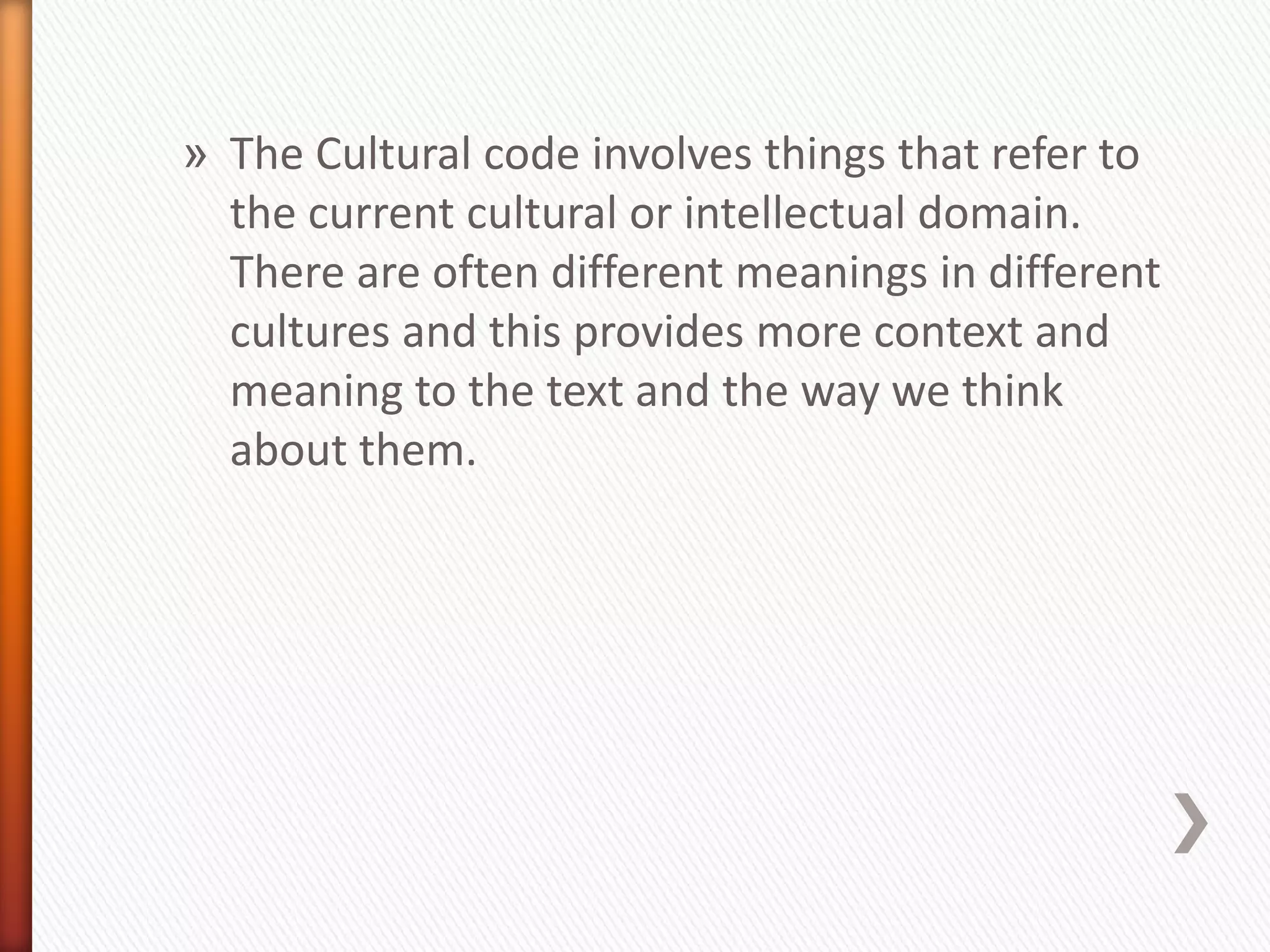 » The Cultural code involves things that refer to
  the current cultural or intellectual domain.
  There are often different meanings in different
  cultures and this provides more context and
  meaning to the text and the way we think
  about them.
 
