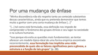 Por uma mudança de ênfase
“Minha discordância não diz respeito tanto ao conteúdo substantivo
dessas características, ainda que eu pretenda demonstrar que temos
muito a ganhar com uma certa mudança de ênfase *...+”
“*...+ tal como está formulada, essa definição nos impede de
compreender o fenômeno dos grupos étnicos e seu lugar na sociedade
e na cultura humanas.

“Isso porque ela evita as questões mais fundamentais: ao tentar
oferecer um modelo típico-ideal de uma forma empírica encontrada
recorrentemente, essa formulação traz implícita uma visão
preconcebida de quais são os fatores significativos para a gênese, a
estrutura e a função de tais grupos” (p. 28).

 