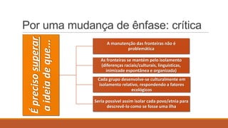 É preciso superar
a ideia de que...

Por uma mudança de ênfase: crítica
A manutenção das fronteiras não é
problemática
As fronteiras se mantém pelo isolamento
(diferenças raciais/culturais, linguísticas,
inimizade espontânea e organizada)
Cada grupo desenvolve-se culturalmente em
isolamento relativo, respondendo a fatores
ecológicos
Seria possível assim isolar cada povo/etnia para
descrevê-lo como se fosse uma ilha

 