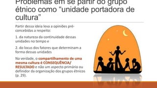 Problemas em se partir do grupo
étnico como “unidade portadora de
cultura”
Partir dessa ideia leva a opiniões préconcebidas a respeito:
1. da natureza da continuidade dessas
unidades no tempo e
2. do locus dos fatores que determinam a
forma dessas unidades

Na verdade, o compartilhamento de uma
mesma cultura é CONSEQUÊNCIA/
RESULTADO e não um aspecto primário ou
definidor da organização dos grupos étnicos
(p. 29).

 
