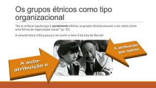 Os grupos étnicos como tipo
organizacional
“Ao se enfocar aquilo que é socialmente efetivo, os grupos étnicos passam a ser vistos como
uma forma de organização social.” (p. 31).
A característica crítica passa a ser assim o item 4 da lista de Narroll:

 