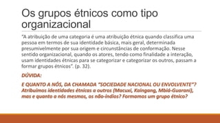 Os grupos étnicos como tipo
organizacional
“A atribuição de uma categoria é uma atribuição étnica quando classifica uma
pessoa em termos de sua identidade básica, mais geral, determinada
presumivelmente por sua origem e circunstâncias de conformação. Nesse
sentido organizacional, quando os atores, tendo como finalidade a interação,
usam identidades étnicas para se categorizar e categorizar os outros, passam a
formar grupos étnicos”. (p. 32).
DÚVIDA:

E QUANTO A NÓS, DA CHAMADA “SOCIEDADE NACIONAL OU ENVOLVENTE”?
Atribuímos identidades étnicas a outros (Macuxi, Kaingang, Mbiá-Guarani),
mas e quanto a nós mesmos, os não-índios? Formamos um grupo étnico?

 