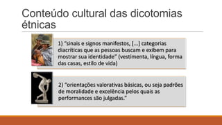 Conteúdo cultural das dicotomias
étnicas
1) “sinais e signos manifestos, *...+ categorias
diacríticas que as pessoas buscam e exibem para
mostrar sua identidade” (vestimenta, língua, forma
das casas, estilo de vida)

2) “orientações valorativas básicas, ou seja padrões
de moralidade e excelência pelos quais as
performances são julgadas.”

 