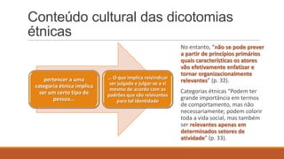 Conteúdo cultural das dicotomias
étnicas

pertencer a uma
categoria étnica implica
ser um certo tipo de
pessoa...

... O que implica reivindicar
ser julgado e julgar-se a si
mesmo de acordo com os
padrões que são relevantes
para tal identidade

No entanto, “não se pode prever
a partir de princípios primários
quais características os atores
vão efetivamente enfatizar e
tornar organizacionalmente
relevantes” (p. 32).
Categorias étnicas “Podem ter
grande importância em termos
de comportamento, mas não
necessariamente; podem colorir
toda a vida social, mas também
ser relevantes apenas em
determinados setores de
atividade” (p. 33).

 