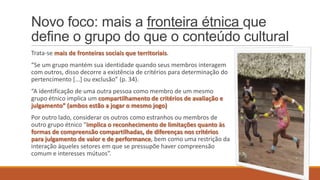 Novo foco: mais a fronteira étnica que
define o grupo do que o conteúdo cultural
Trata-se mais de fronteiras sociais que territoriais.
“Se um grupo mantém sua identidade quando seus membros interagem
com outros, disso decorre a existência de critérios para determinação do
pertencimento *...+ ou exclusão” (p. 34).
“A identificação de uma outra pessoa como membro de um mesmo
grupo étnico implica um compartilhamento de critérios de avaliação e
julgamento” (ambos estão a jogar o mesmo jogo)
Por outro lado, considerar os outros como estranhos ou membros de
outro grupo étnico “implica o reconhecimento de limitações quanto às
formas de compreensão compartilhadas, de diferenças nos critérios
para julgamento de valor e de performance, bem como uma restrição da
interação àqueles setores em que se pressupõe haver compreensão
comum e interesses mútuos”.

 